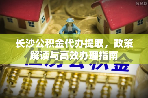 双辽长沙公积金代办提取，政策解读与高效办理指南